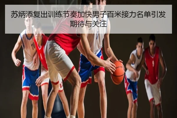 苏炳添复出训练节奏加快男子百米接力名单引发期待与关注
