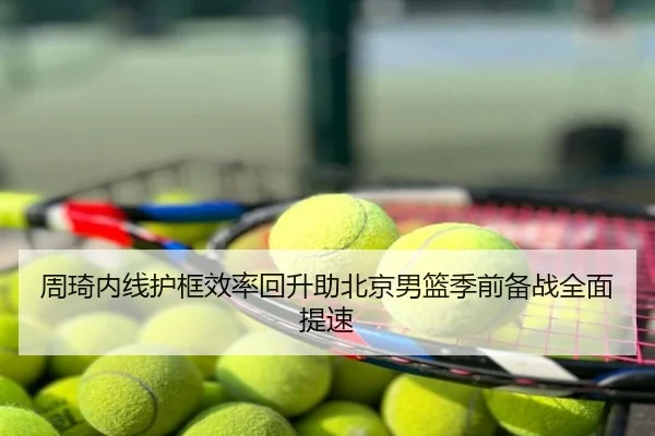 周琦内线护框效率回升助北京男篮季前备战全面提速