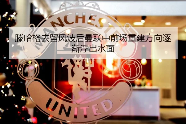 滕哈格去留风波后曼联中前场重建方向逐渐浮出水面