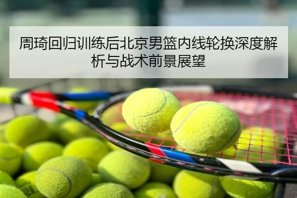 周琦回归训练后北京男篮内线轮换深度解析与战术前景展望